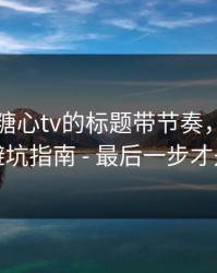 别再被糖心tv的标题带节奏，我写了一份避坑指南 - 最后一步才是关键