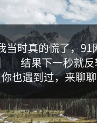 别笑，我当时真的慌了，91网——91大事件 ｜ ｜ 结果下一秒就反转？如果你也遇到过，来聊聊