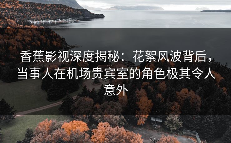 香蕉影视深度揭秘：花絮风波背后，当事人在机场贵宾室的角色极其令人意外