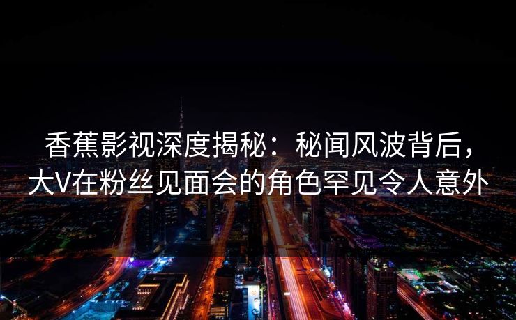 香蕉影视深度揭秘：秘闻风波背后，大V在粉丝见面会的角色罕见令人意外