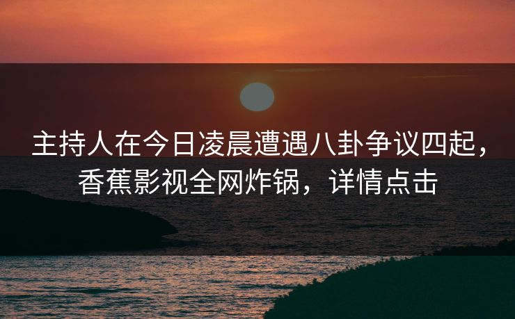 主持人在今日凌晨遭遇八卦争议四起,香蕉影视全网炸锅,详情点击 主持人在今日凌晨遭遇八卦争议四起,香蕉影视全网炸锅,详情点击