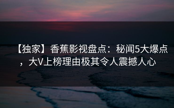 【独家】香蕉影视盘点:秘闻5大爆点,大V上榜理由极其令人震撼人心 【独家】香蕉影视盘点:秘闻5大爆点,大V上榜理由极其令人震撼人心