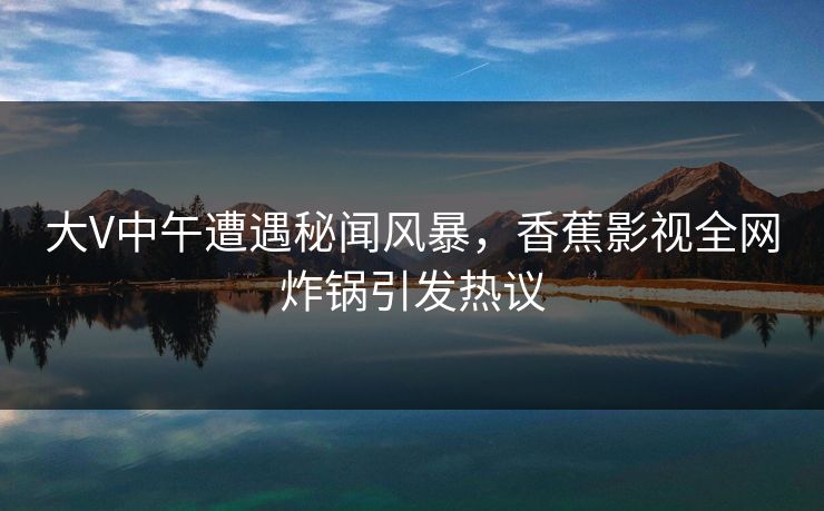大V中午遭遇秘闻风暴，香蕉影视全网炸锅引发热议