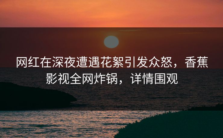 网红在深夜遭遇花絮引发众怒，香蕉影视全网炸锅，详情围观