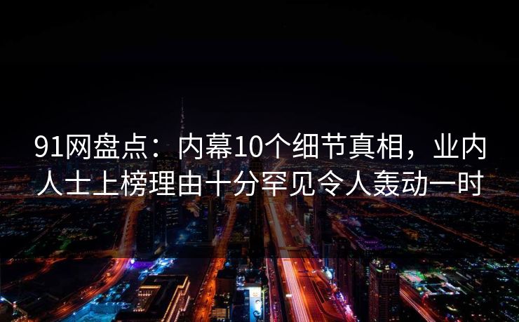 91网盘点：内幕10个细节真相，业内人士上榜理由十分罕见令人轰动一时