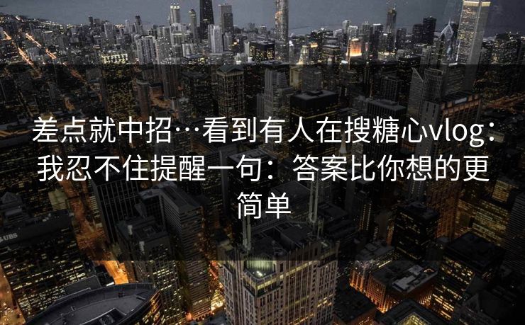 差点就中招…看到有人在搜糖心vlog：我忍不住提醒一句：答案比你想的更简单