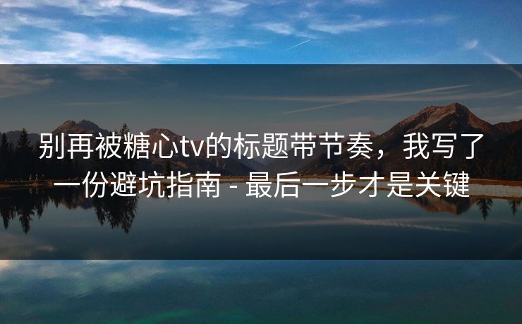 别再被糖心tv的标题带节奏，我写了一份避坑指南 - 最后一步才是关键
