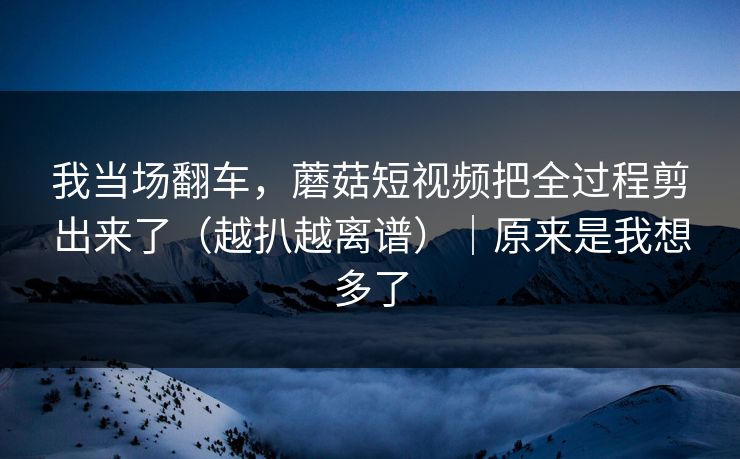 我当场翻车,蘑菇短视频把全过程剪出来了(越扒越离谱)|原来是我想多了 我当场翻车,蘑菇短视频把全过程剪出来了(越扒越离谱)|原来是我想多了