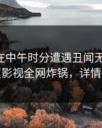 当事人在中午时分遭遇丑闻无法自持，香蕉影视全网炸锅，详情揭秘