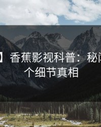 【爆料】香蕉影视科普：秘闻背后10个细节真相