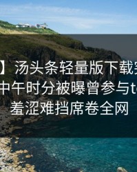 【爆料】汤头条轻量版下载突发：神秘人在中午时分被曝曾参与toutiao，羞涩难挡席卷全网