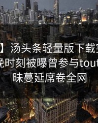 【爆料】汤头条轻量版下载突发：明星在傍晚时刻被曝曾参与toutiao，暧昧蔓延席卷全网
