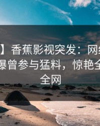【爆料】香蕉影视突发：网红在今日凌晨被曝曾参与猛料，惊艳全场席卷全网