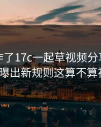 评论区炸了17c一起草视频分享的内容分类被曝出新规则这算不算被坑了？