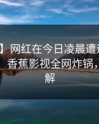 【爆料】网红在今日凌晨遭遇猛料爆红网络，香蕉影视全网炸锅，详情了解