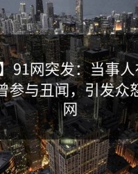 【爆料】91网突发：当事人在晚餐过后被曝曾参与丑闻，引发众怒席卷全网