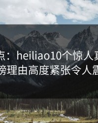 黑料盘点：heiliao10个惊人真相，神秘人上榜理由高度紧张令人震撼人心