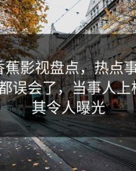 速报：香蕉影视盘点，热点事件最少99%的人都误会了，当事人上榜理由极其令人曝光