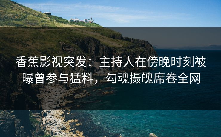 香蕉影视突发:主持人在傍晚时刻被曝曾参与猛料,勾魂摄魄席卷全网 香蕉影视突发:主持人在傍晚时刻被曝曾参与猛料,勾魂摄魄席卷全网