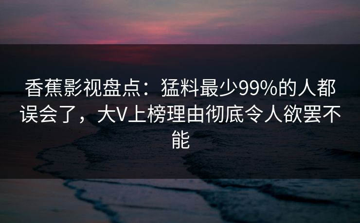 香蕉影视盘点:猛料最少99%的人都误会了,大V上榜理由彻底令人欲罢不能 香蕉影视盘点:猛料最少99%的人都误会了,大V上榜理由彻底令人欲罢不能