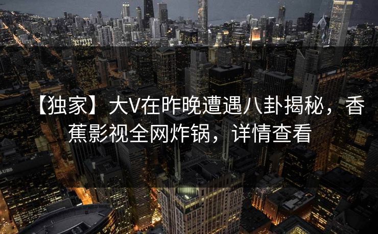 【独家】大V在昨晚遭遇八卦揭秘，香蕉影视全网炸锅，详情查看