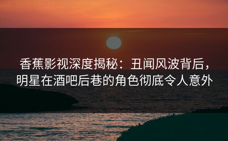 香蕉影视深度揭秘：丑闻风波背后，明星在酒吧后巷的角色彻底令人意外