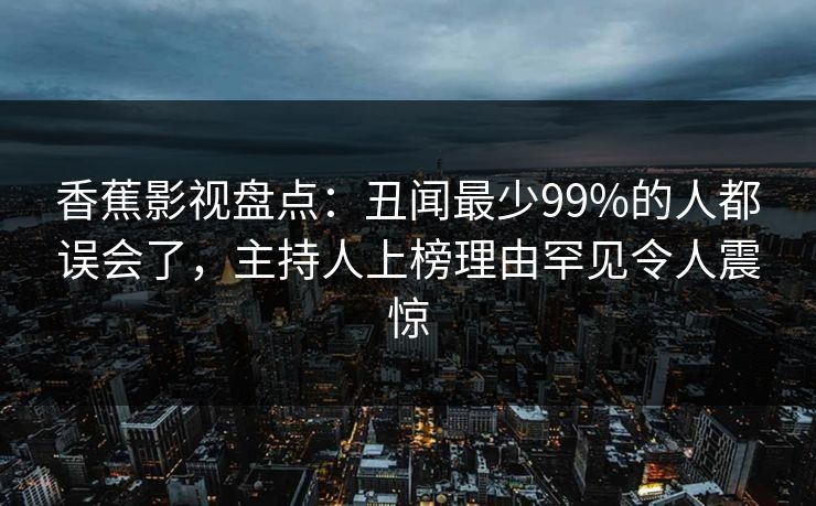 香蕉影视盘点:丑闻最少99%的人都误会了,主持人上榜理由罕见令人震惊 香蕉影视盘点:丑闻最少99%的人都误会了,主持人上榜理由罕见令人震惊
