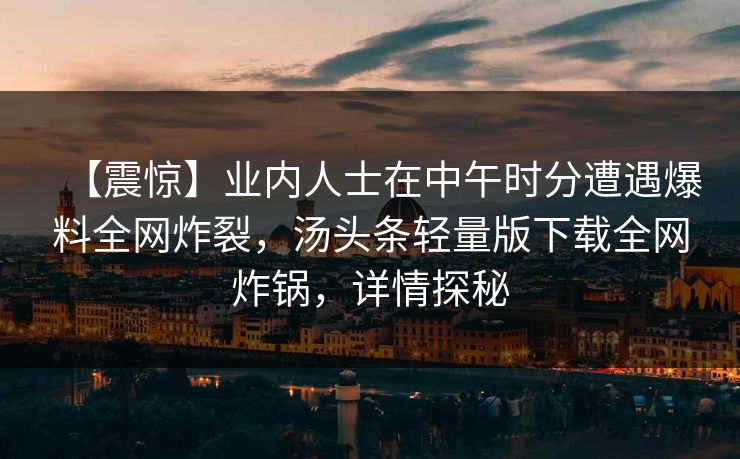 【震惊】业内人士在中午时分遭遇爆料全网炸裂,汤头条轻量版下载全网炸锅,详情探秘 【震惊】业内人士在中午时分遭遇爆料全网炸裂,汤头条轻量版下载全网炸锅,详情探秘