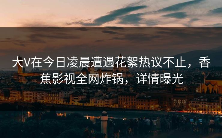 大V在今日凌晨遭遇花絮热议不止,香蕉影视全网炸锅,详情曝光 大V在今日凌晨遭遇花絮热议不止,香蕉影视全网炸锅,详情曝光