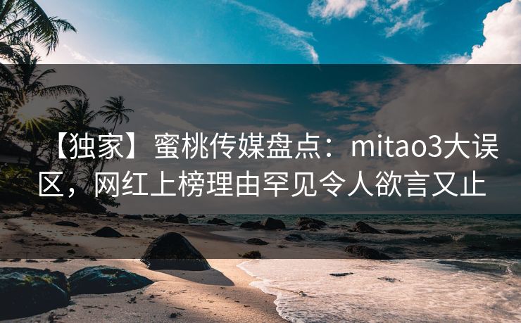 【独家】蜜桃传媒盘点：mitao3大误区，网红上榜理由罕见令人欲言又止