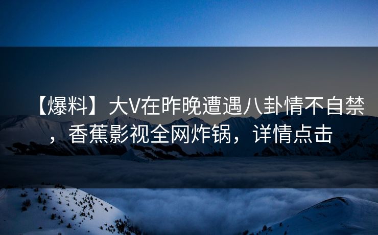 【爆料】大V在昨晚遭遇八卦情不自禁，香蕉影视全网炸锅，详情点击