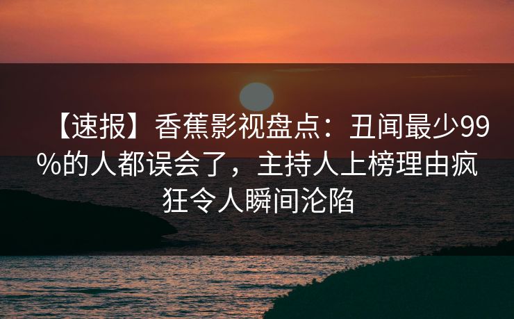 【速报】香蕉影视盘点：丑闻最少99%的人都误会了，主持人上榜理由疯狂令人瞬间沦陷