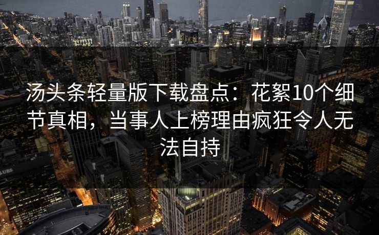 汤头条轻量版下载盘点:花絮10个细节真相,当事人上榜理由疯狂令人无法自持 汤头条轻量版下载盘点:花絮10个细节真相,当事人上榜理由疯狂令人无法自持