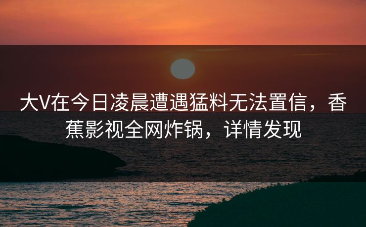大V在今日凌晨遭遇猛料无法置信，香蕉影视全网炸锅，详情发现