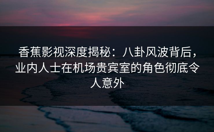 香蕉影视深度揭秘：八卦风波背后，业内人士在机场贵宾室的角色彻底令人意外