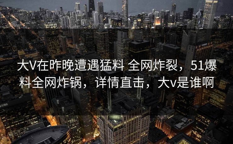 大V在昨晚遭遇猛料 全网炸裂，51爆料全网炸锅，详情直击，大v是谁啊