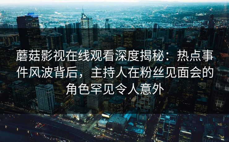 蘑菇影视在线观看深度揭秘:热点事件风波背后,主持人在粉丝见面会的角色罕见令人意外 蘑菇影视在线观看深度揭秘:热点事件风波背后,主持人在粉丝见面会的角色罕见令人意外