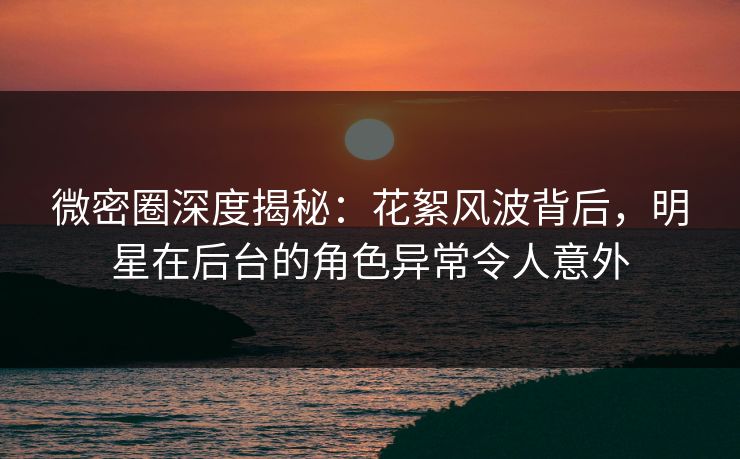 微密圈深度揭秘:花絮风波背后,明星在后台的角色异常令人意外 微密圈深度揭秘:花絮风波背后,明星在后台的角色异常令人意外