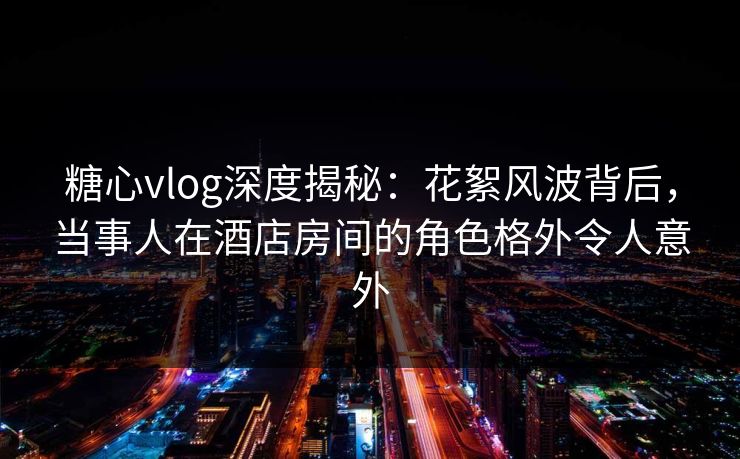 糖心vlog深度揭秘：花絮风波背后，当事人在酒店房间的角色格外令人意外