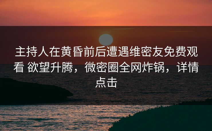 主持人在黄昏前后遭遇维密友免费观看 欲望升腾，微密圈全网炸锅，详情点击