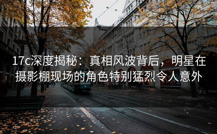 17c深度揭秘：真相风波背后，明星在摄影棚现场的角色特别猛烈令人意外