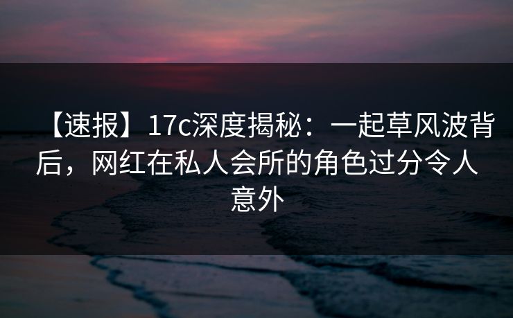 【速报】17c深度揭秘：一起草风波背后，网红在私人会所的角色过分令人意外