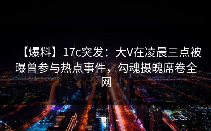 【爆料】17c突发:大V在凌晨三点被曝曾参与热点事件,勾魂摄魄席卷全网 【爆料】17c突发:大V在凌晨三点被曝曾参与热点事件,勾魂摄魄席卷全网