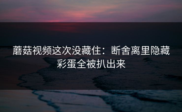 蘑菇视频这次没藏住：断舍离里隐藏彩蛋全被扒出来
