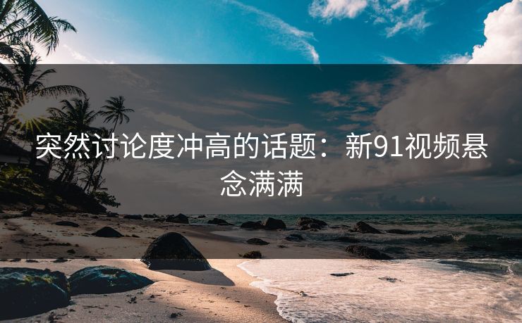 突然讨论度冲高的话题：新91视频悬念满满