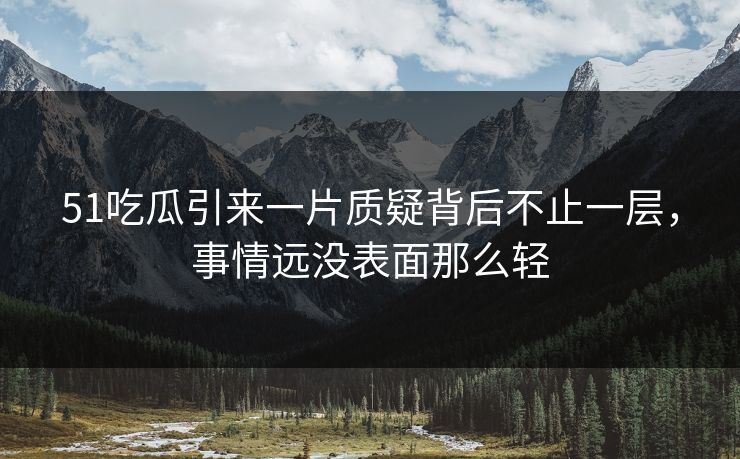 51吃瓜引来一片质疑背后不止一层,事情远没表面那么轻 51吃瓜引来一片质疑背后不止一层,事情远没表面那么轻