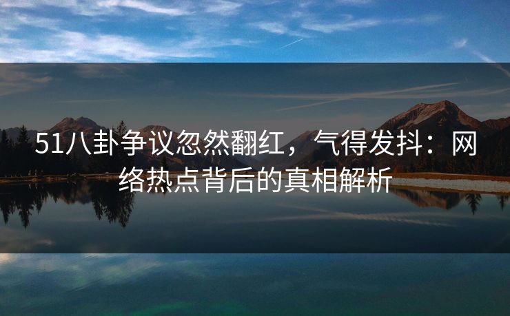 51八卦争议忽然翻红，气得发抖：网络热点背后的真相解析